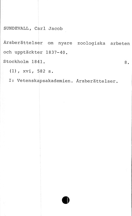  ﻿SUNDEVALL, Carl Jacob
Årsberättelser om nyare zoologiska arbeten
och upptäckter 1837-40.
Stockholm 1841.	8.
(1), xvi, 582 s.
I: Vetenskapsakademien. Årsberättelser.