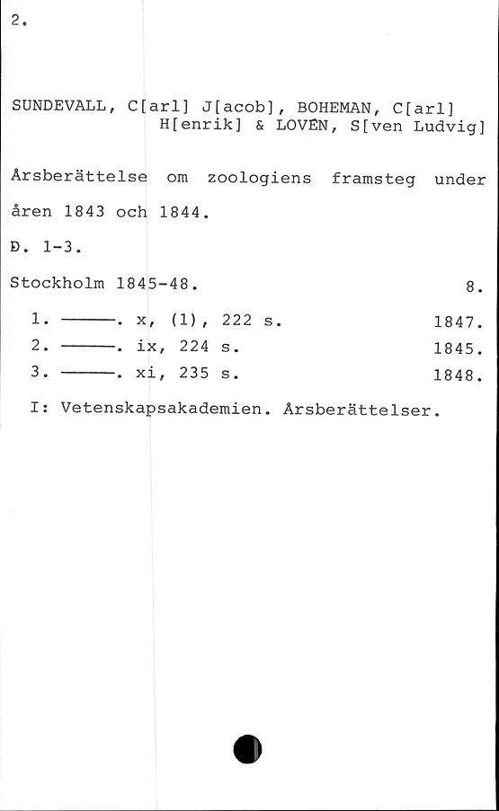  ﻿SUNDEVALL, C[arl] J[acob], BOHEMAN, C[arl]
H[enrik] & LOVEN, S[ven Ludvig]
Årsberättelse om zoologiens framsteg under
åren 1843 och 1844.
D. 1-3.
Stockholm	1845-48.		8
1. 		x, (1) ,	222 s.	1847
2. 		-. ix, 224	s.	1845
3. 		-. xi, 235	s.	1848
Is Vetenskapsakademien. Årsberättelser.
