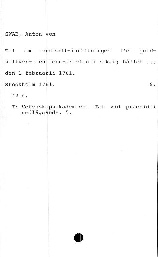  ﻿SWAB, Anton von
Tal om controll-inrättningen för guld-
silfver- och tenn-arbeten i riket; hållet ...
den 1 februarii 1761.
Stockholm 1761.
42 s.
I: Vetenskapsakademien,
nedläggande. 5.
8.
Tal vid praesidii