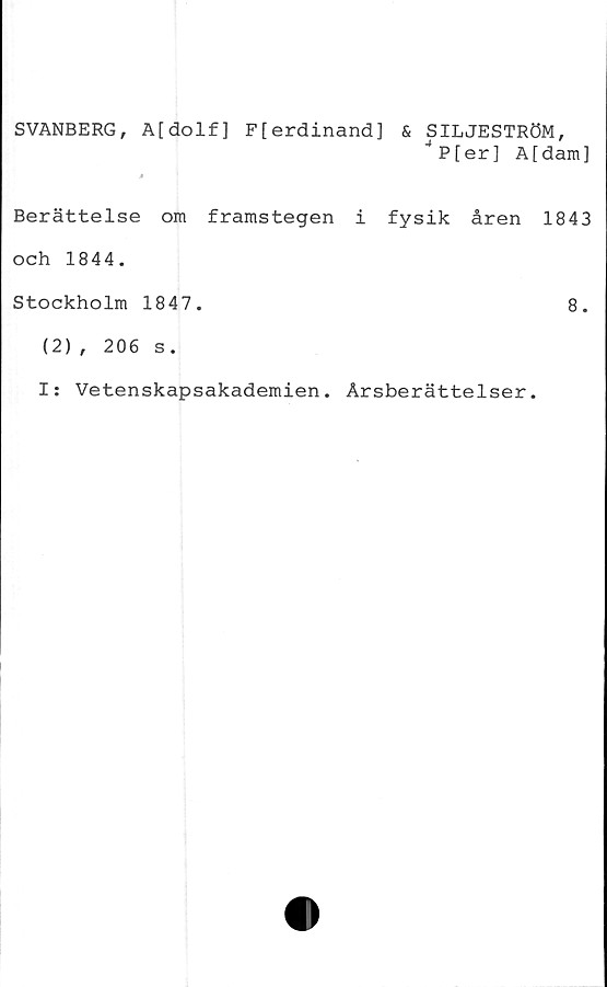  ﻿SVANBERG, A[dolf] F[erdinand] & SILJESTRÖM,
JP[er] A[dam]
»
Berättelse om framstegen i fysik åren 1843
och 1844.
Stockholm 1847.	8.
(2), 206 s.
I: Vetenskapsakademien. Årsberättelser.