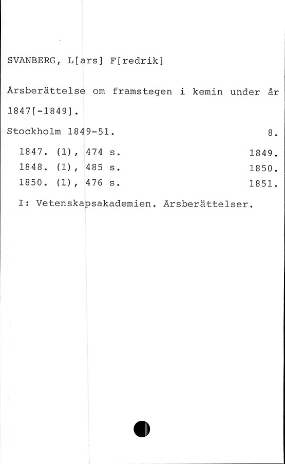  ﻿SVANBERG, L[ars] F[redrik]
Årsberättelse om framstegen i kemin under år
1847[-1849].
Stockholm 1849-51.			8.
1847.	(1) ,	474 s.	1849.
1848.	(1) ,	485 s.	1850.
1850.	(1) ,	476 s.	1851.
I: Vetenskapsakademien. Årsberättelser.