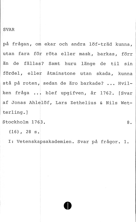  ﻿SVAR
på frågan, om ekar och andra löf-träd kunna,
utan fara för röta eller mask, barkas, förr
än de fällas? Samt huru länge de til sin
fördel, eller åtminstone utan skada, kunna
stå på roten, sedan de äro barkade? ... Hvil-
ken fråga ... blef upgifven, år 1762. [Svar
af Jonas Ahlelöf, Lars Zethelius & Nils Wet-
terling.]
Stockholm 1763.	8.
(16), 28 s.
I: Vetenskapsakademien. Svar på frågor. 1.