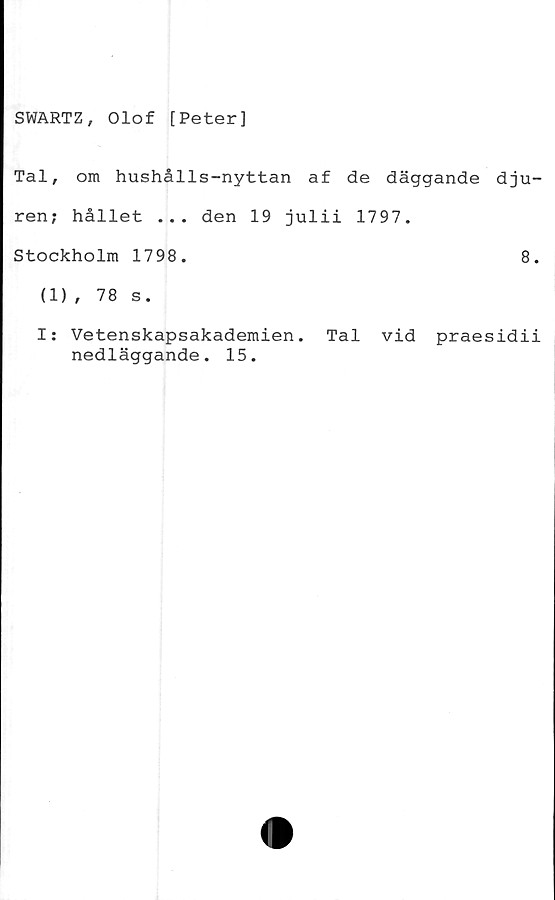  ﻿SWARTZ, Olof [Peter]
Tal, om hushålls-nyttan af de däggande dju-
ren; hållet ... den 19 julii 1797.
Stockholm 1798.	8.
(1), 78 s.
I: Vetenskapsakademien. Tal vid praesidii
nedläggande. 15.