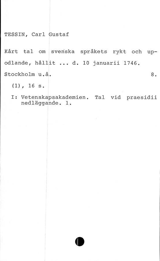  ﻿TESSIN, Carl Gustaf
Kårt tal om svenska språkets rykt och up-
odlande, hållit ... d. 10 januarii 1746.
Stockholm u.å.	8.
(1), 16 s.
I: Vetenskapsakademien. Tal vid praesidii
nedläggande. 1.