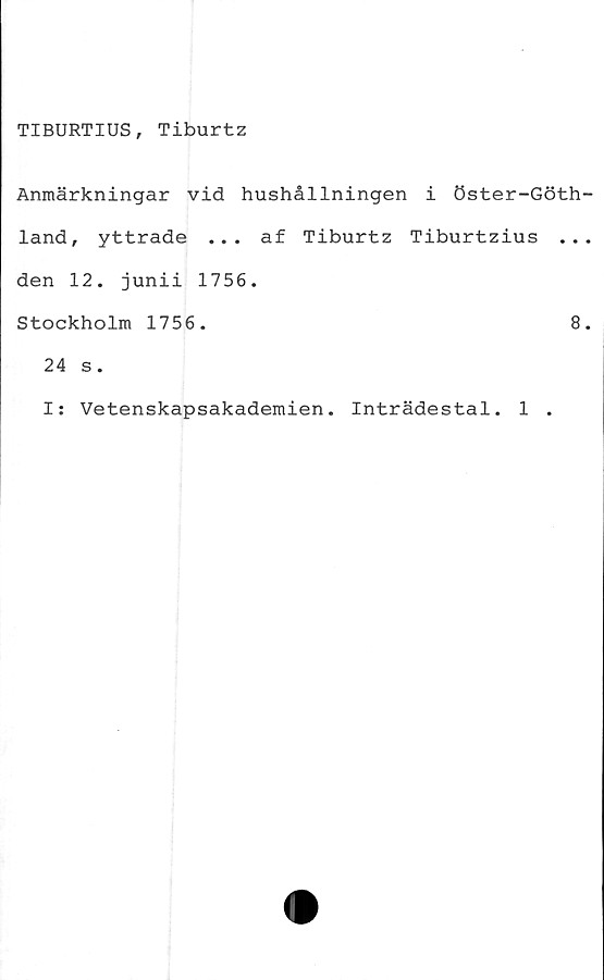  ﻿TIBURTIUS, Tiburtz
Anmärkningar vid hushållningen i öster-Göth
land, yttrade ... af Tiburtz Tiburtzius ..
den 12. junii 1756.
Stockholm 1756.	8
24 s.
I: Vetenskapsakademien. Inträdestal. 1 .