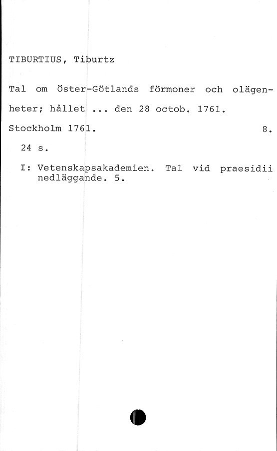 ﻿TIBURTIUS, Tiburtz
Tal om öster-Götlands förmoner och olägen-
heter; hållet ... den 28 octob. 1761.
Stockholm 1761.	8.
24 s.
I: Vetenskapsakademien. Tal vid praesidii
nedläggande. 5.