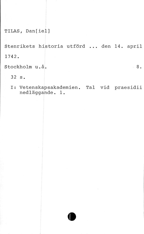  ﻿TILAS, Dan[iel]
Stenrikets historia utförd ... den 14.
1742.
Stockholm u.å.
32 s.
april
8.
I: Vetenskapsakademien. Tal vid praesidii
nedläggande. 1.