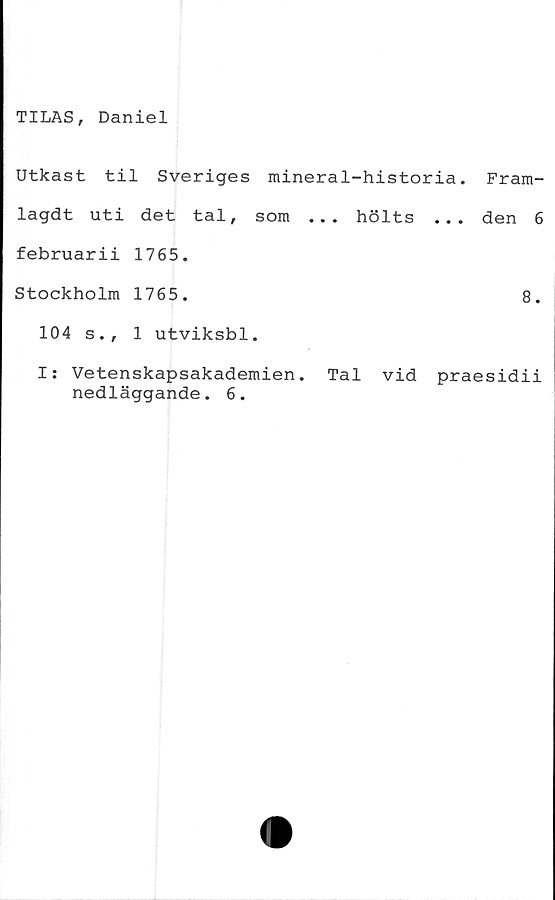  ﻿TILAS, Daniel
Utkast til Sveriges mineral-historia,
lagdt uti det tal, som ... hölts ...
februarii 1765.
Stockholm 1765.
104 s., 1 utviksbl.
Fram-
den 6
8.
I: Vetenskapsakademien. Tal vid praesidii
nedläggande. 6.