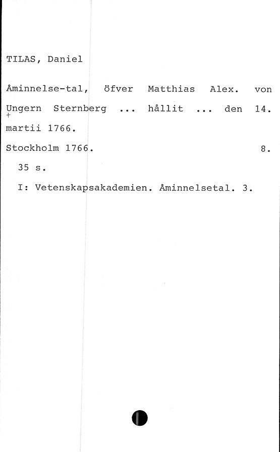  ﻿TILAS, Daniel
Åminnelse-tal, öfver Matthias
Ungern Sternberg ... hållit
martii 1766.
Stockholm 1766.
35 s.
Alex.
. . den
I: Vetenskapsakademien. Åminnelsetal. 3