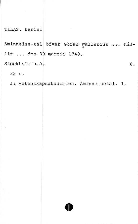  ﻿TILAS, Daniel
Åminnelse-tal öfver Göran Wallerius .
lit ... den 30 martii 1748.
Stockholm u.å.
32 s.
I: Vetenskapsakademien. Åminnelsetal