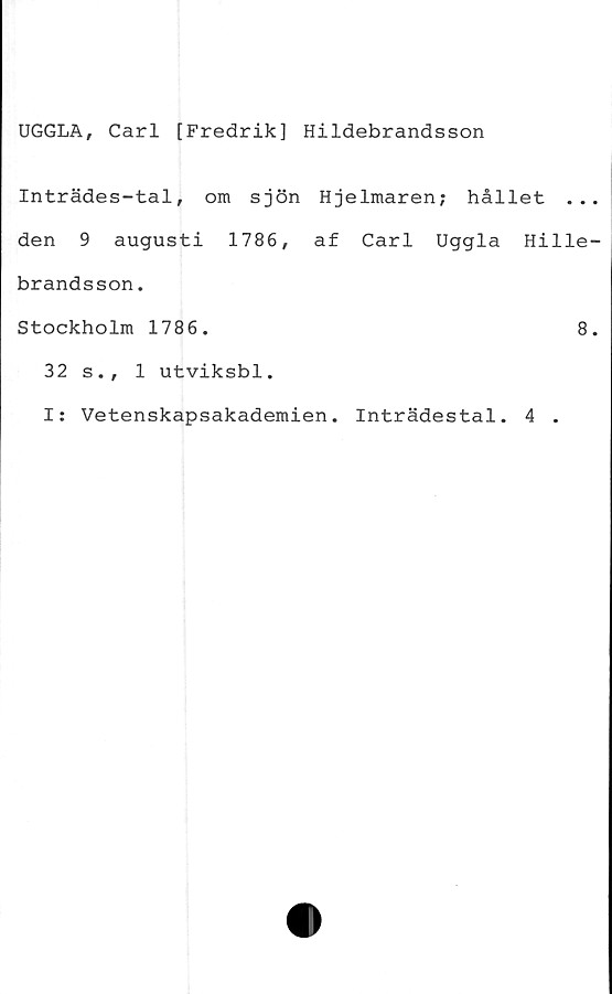  ﻿UGGLA, Carl [Fredrik] Hildebrandsson
Inträdes-tal, om sjön Hjelmaren; hållet ...
den 9 augusti 1786, af Carl Uggla Hille-
brandsson.
Stockholm 1786.	8.
32 s., 1 utviksbl.
I: Vetenskapsakademien. Inträdestal. 4 .
