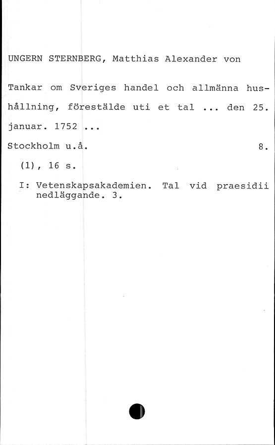  ﻿UNGERN STERNBERG, Matthias Alexander von
Tankar om Sveriges handel och allmänna hus-
hållning, förestälde uti et tal ... den 25.
januar. 1752 ...
Stockholm u.å.	8.
(1), 16 s.
I: Vetenskapsakademien. Tal vid praesidii
nedläggande. 3.