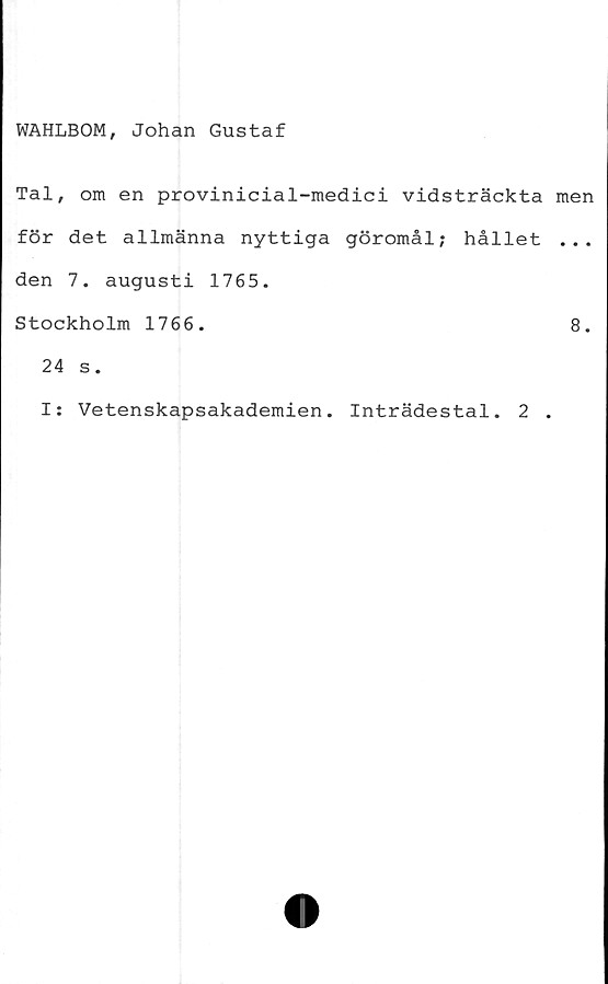  ﻿WAHLBOM, Johan Gustaf
Tal, om en provinicial-medici vidsträckta
för det allmänna nyttiga göromål; hållet
den 7. augusti 1765.
Stockholm 1766.
24 s.
I: Vetenskapsakademien. Inträdestal. 2 .