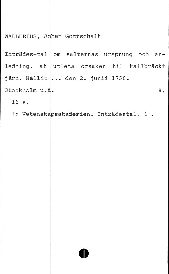  ﻿WALLERIUS, Johan Gottschalk
Inträdes-tal om salternas ursprung och an-
ledning, at utleta orsaken til kallbräckt
järn. Hållit ... den 2. junii 1750.
Stockholm u.å.	8.
16 s.
I: Vetenskapsakademien. Inträdestal. 1 .