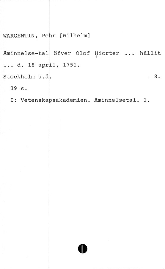  ﻿WARGENTIN, Pehr [Wilhelm]
Åminnelse-tal öfver Olof Hiorter .
+
... d. 18 april, 1751.
Stockholm u.å.
39 s.
. hållit
8.
I: Vetenskapsakademien. Åminnelsetal. 1.