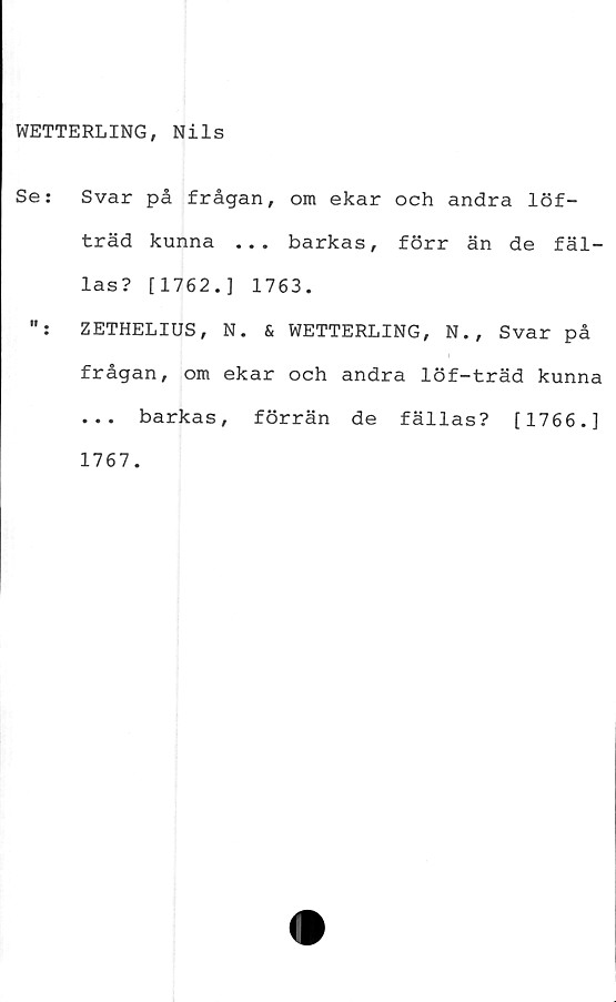  ﻿WETTERLING, Nils
Se:	Svar på frågan, om ekar och andra löf-
träd kunna ... barkas, förr än de fäl-
las? [1762.] 1763.
ZETHELIUS, N. & WETTERLING, N., Svar på
frågan, om ekar och andra löf-träd kunna
... barkas, förrän de fällas? [1766.]
1767.