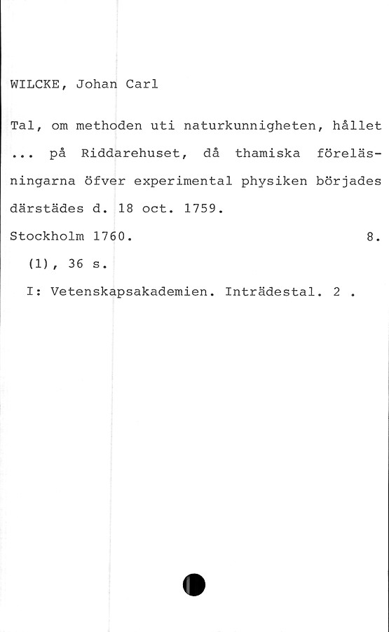  ﻿WILCKE, Johan Carl
Tal, om methoden uti naturkunnigheten, hållet
... på Riddarehuset, då thamiska föreläs-
ningarna öfver experimental physiken börjades
därstädes d. 18 oct. 1759.
Stockholm 1760.	8.
(1), 36 s.
I: Vetenskapsakademien. Inträdestal. 2 .