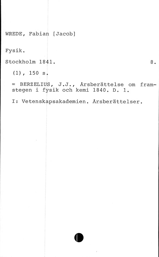  ﻿WREDE, Fabian [Jacob]
Fysik.
Stockholm 1841.	8
(1) , 150 s.
= BERZELIUS, J.J., Årsberättelse om fram
stegen i fysik och kemi 1840. D. 1.
I: Vetenskapsakademien. Årsberättelser.