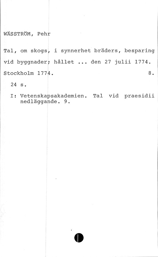  ﻿WÄSSTRÖM, Pehr
Tal, om skogs, i synnerhet bräders, besparing
vid byggnader; hållet ... den 27 julii 1774.
Stockholm 1774.	8.
24 s.
I: Vetenskapsakademien. Tal vid praesidii
nedläggande. 9.