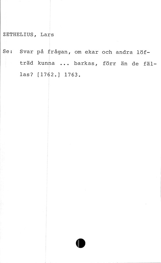  ﻿ZETHELIUS, Lars
Se:
Svar på frågan, om ekar och andra löf-
träd kunna ... barkas, förr än de fäl-
las? [1762.] 1763