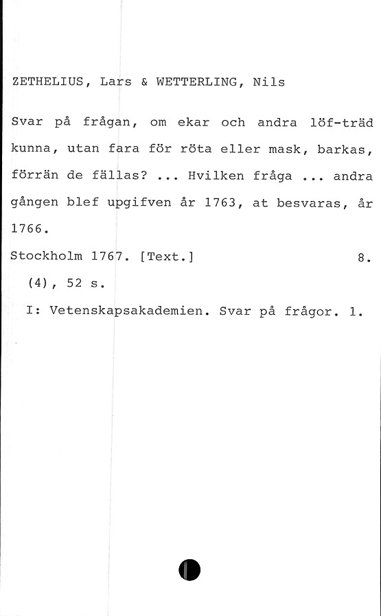  ﻿ZETHELIUS, Lars & WETTERLING, Nils
Svar på frågan, om ekar och andra löf-träd
kunna, utan fara för röta eller mask, barkas,
förrän de fällas? ... Hvilken fråga ... andra
gången blef upgifven år 1763, at besvaras, år
1766.
Stockholm 1767. [Text.]	8.
(4) , 52 s.
I: Vetenskapsakademien. Svar på frågor. 1.