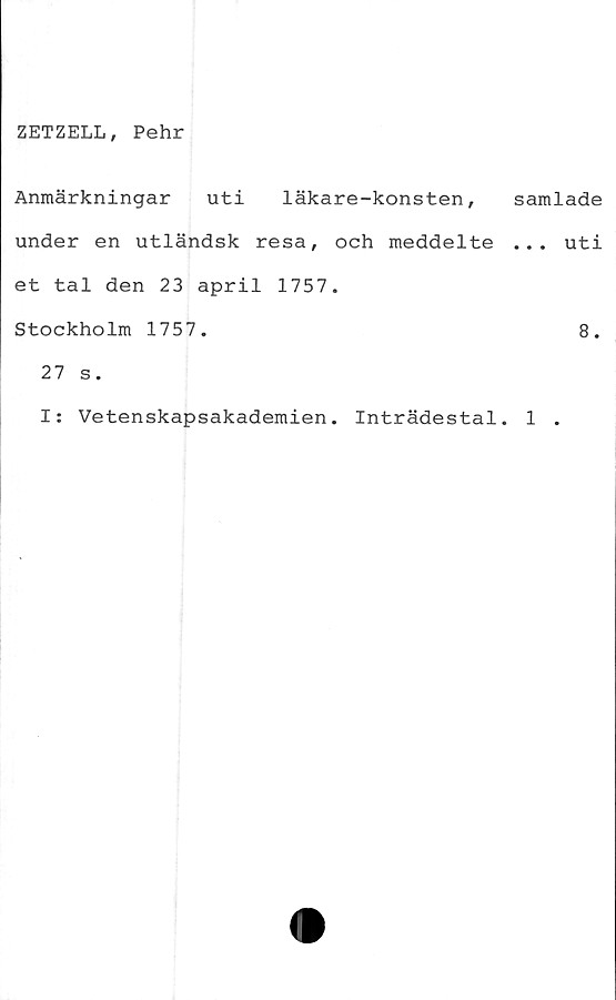  ﻿ZETZELL, Pehr
Anmärkningar uti läkare-konsten,
under en utländsk resa, och meddelte
et tal den 23 april 1757.
Stockholm 1757.
27 s.
I: Vetenskapsakademien. Inträdestal
samlade
... uti
8.
1 .