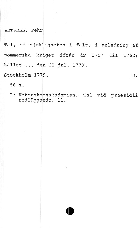  ﻿ZETZELL, Pehr
Tal, om sjukligheten i fält, i anledning af
pommerska kriget ifrån år 1757 til 1762;
hållet ... den 21 jul. 1779.
Stockholm 1779.	8.
56 s.
I: Vetenskapsakademien. Tal vid praesidii
nedläggande. 11.