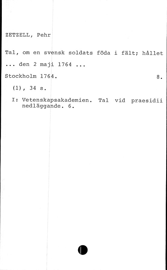  ﻿ZETZELL, Pehr
Tal, om en svensk soldats föda i fält; hållet
... den 2 maji 1764 ...
Stockholm 1764.	8.
(1), 34 s.
I: Vetenskapsakademien. Tal vid praesidii
nedläggande. 6.