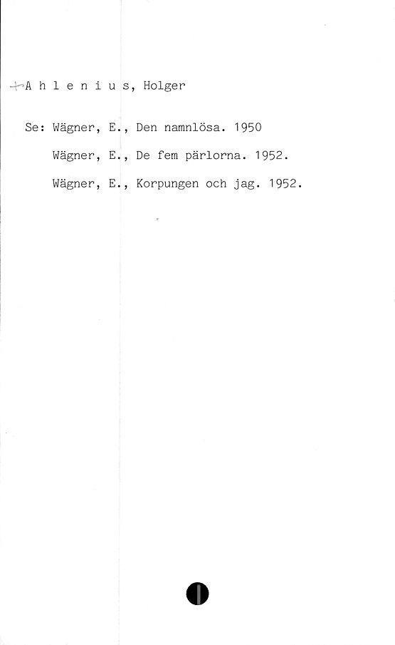  ﻿4~Ahlenius, Holger
Se: Wägner,
Wägner,
Wägner,
E.
1
E.,
E.,
Den namnlösa. 1950
De fem pärlorna. 1952.
Korpungen och jag. 1952.