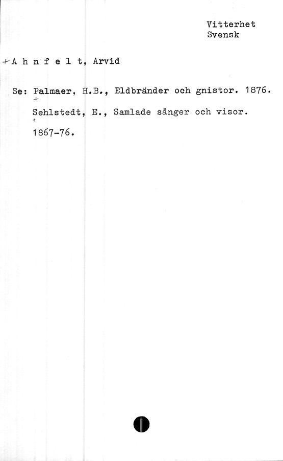  ﻿Vitterhet
Svensk
-^Ahnfelt, Arvid
Se: Palmaer, H.B., Eldbränder och gnistor. 1876.
A'
Sehlstedt, E., Samlade sånger och visor.
-t
1867-76.