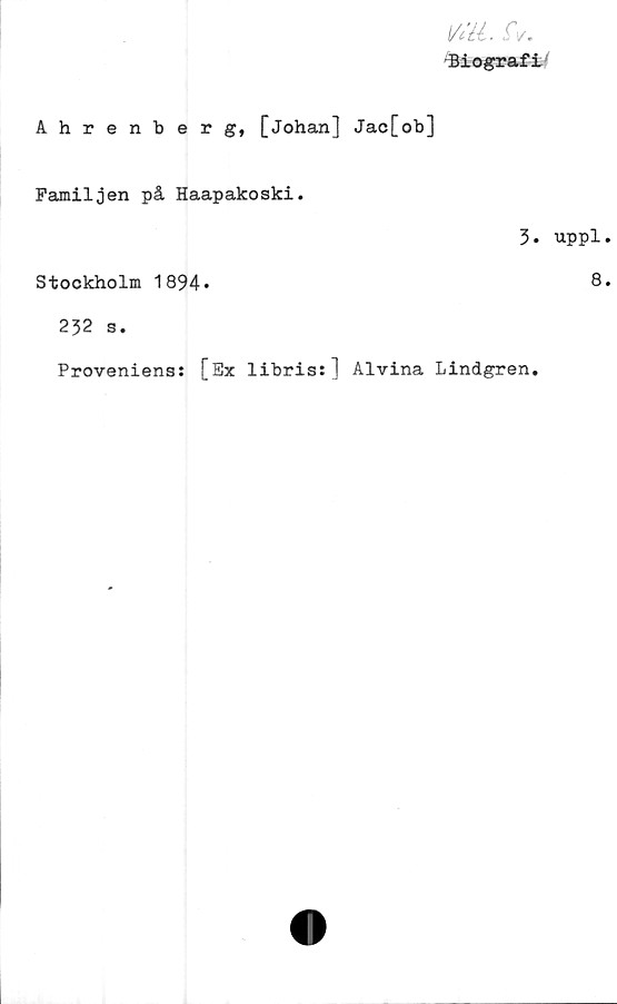  ﻿Vitt. iV.
Biografi
Ahrenberg, [Johan] Jac[ob]
Familjen på Haapakoski.
5.
Stockholm 1894*
232 s.
Proveniens: [Ex libris:] Alvina Lindgren.
