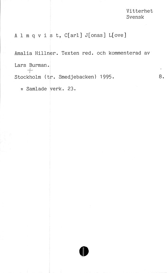  ﻿Vitterhet
Svensk
Almqvist, C[arl] J[onas] L[ove]
Amalia Hillner. Texten red. och kommenterad av
Lars Burman.
~h
Stockholm (tr. Smedjebacken) 1995.
Samlade verk. 23.