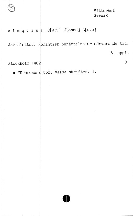  ﻿Vitterhet
Svensk
Almqvist, C[arl[ J[onas] L[ove]
Jaktslottet. Romantisk berättelse ur närvarande tid
6. uppl
Stockholm 1902.	8
= Törnrosens bok. Valda skrifter. 1.