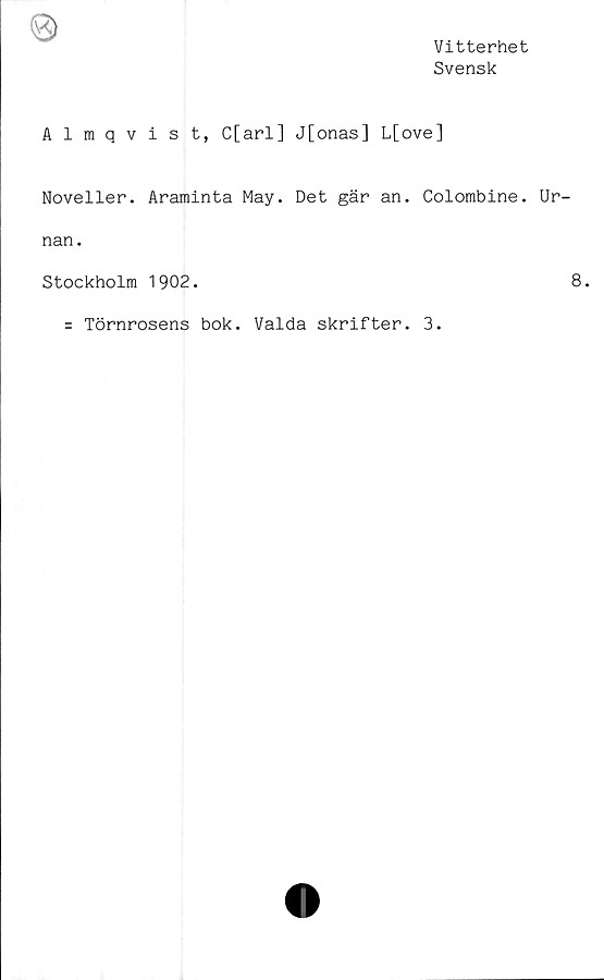  ﻿Vitterhet
Svensk
Almqvist, C[arl] J[onas] L[ove]
Noveller. Araminta May. Det gär an. Colombine. Ur-
nan.
Stockholm 1902.	8.
= Törnrosens bok. Valda skrifter. 3.