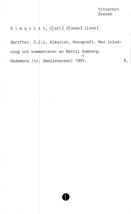  ﻿Vitterhet
Svensk
Almqvist, C[arl] J[onas] L[ove]
Skrifter. C.J.L. Almqvist. Monografi. Med inled-
ning och kommentarer av Bertil Romberg.
Hedemora (tr. Smedjebacken) 1995.