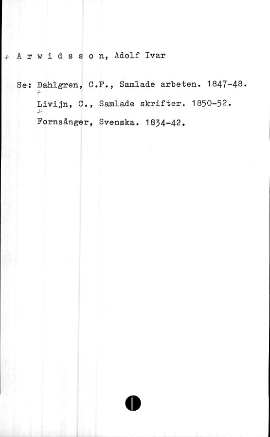  ﻿+ Arwidsson, Adolf Ivar
Se: Dahlgren, C.P., Samlade arbeten. 1847-48.
Livijn, G., Samlade skrifter. 1850-52.
Fornsånger, Svenska. 1834-42.