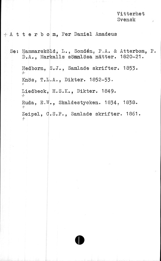  ﻿Vitterhet
Svensk
fAtterbom, Per Daniel Amadeus
Se: Hammarsköld, L., Sondén, P.A. & Atterbom, P.
D.A., Markalls sömnlösa nätter. 1820-21.
Hedborn, S.J., Samlade skrifter. 1853*
Knös, T.L.A., Dikter. 1852-53-
*
Liedbeck, H.S.K., Dikter. 1849.
'b
Ruda, E.W., Skaldestycken. 1834, 1838.
Zeipel, G.S.P., Samlade skrifter. 1861.
f