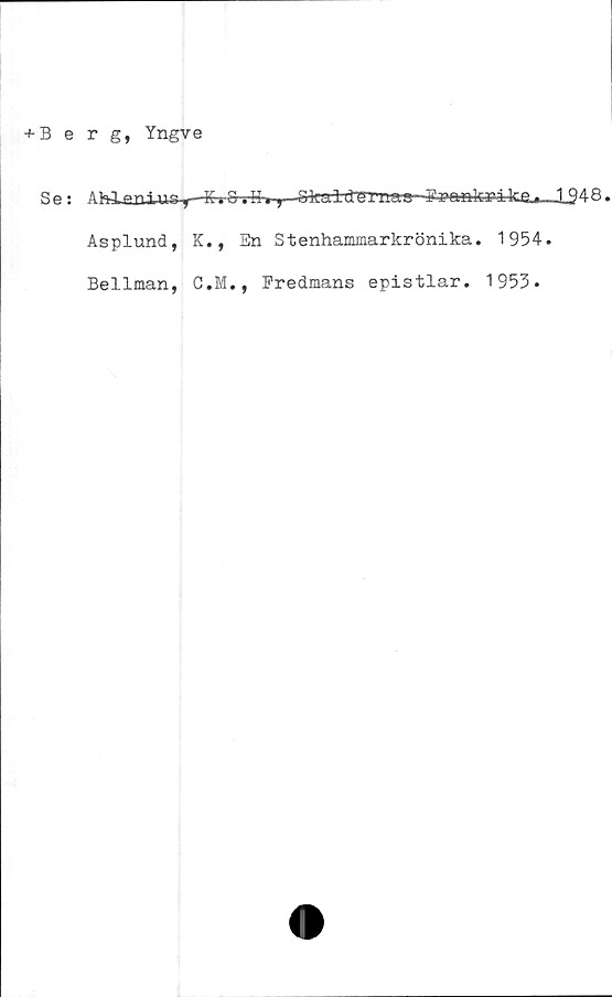  ﻿+ Berg, Yngve
Se:
Ahianius-y
Asplund,
Bellman,
- KiS.K.-y. Skuldmnaa Fra^kri4c&^_J_948.
K., En Stenhammarkrönika. 1954.
C.M., Fredmans epistlar. 1953.