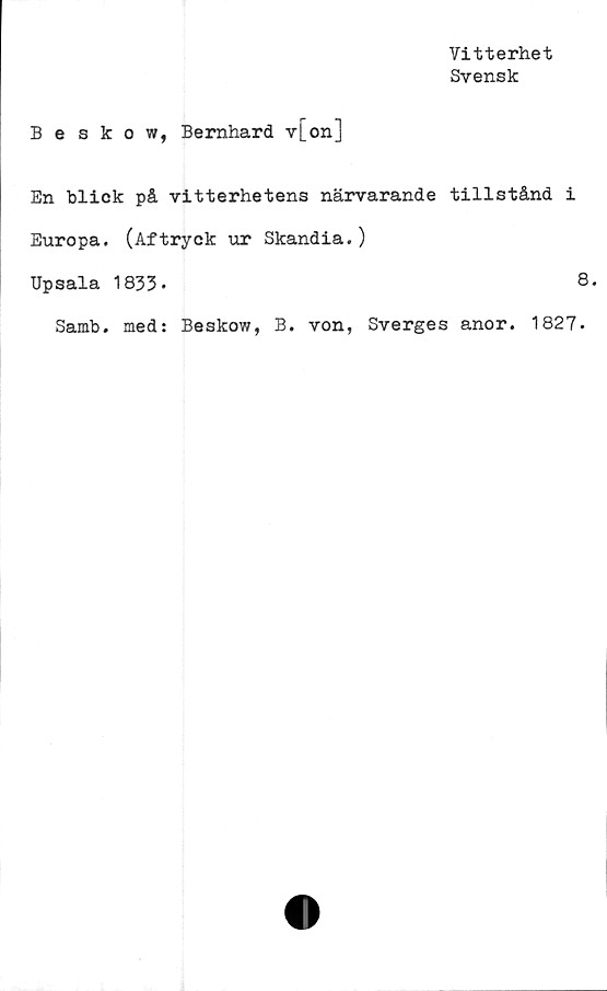  ﻿Vitterhet
Svensk
Beskow, Bernhard v[on]
En blick på vitterhetens närvarande tillstånd i
Europa. (Aftryck ur Skandia.)
Upsala 1833*	8.
Samb. med: Beskow, B. von, Sverges anor. 1827.