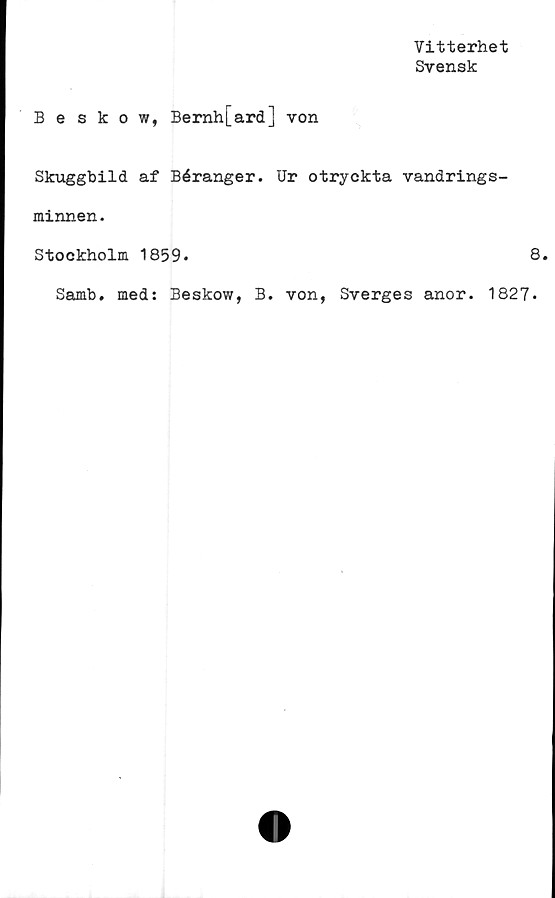  ﻿Vitterhet
Svensk
Beskow, Bernh[ard] von
Skuggbild af Béranger. Ur otryckta vandrings-
minnen.
Stockholm 1859.	8.
Samb. med: Beskow, B. von, Sverges anor. 1827.