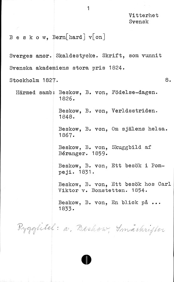  ﻿1
Vitterhet
Svensk
Beskov/, Bern[hard] v[on]
Sverges anor. Skaldestycke. Skrift, som vunnit
Svenska akademiens stora pris 1824.
Härmed sambs Beskow, B. von, Födelse-dagen.
1826.
Beskow, B. von, Verldsstriden.
1848.
Beskow, B. von, Om själens helsa.
1867.
Beskow, B. von, Skuggbild af
Béranger. 1859.
Beskow, B. von, Ett besök i Pom-
peji. 1831.
Beskow, B. von, Ett besök hos Carl
Viktor v. Bonstetten. 1854.
Beskow, B. von, En blick på ...
1833.
Stockholm 1827
8