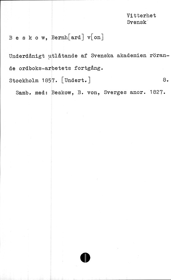  ﻿Vitterhet
Svensk
Beskow, Bemh[ard] v[on]
Underdånigt utlåtande af Svenska akademien röran
de ordboks-arbetets fortgång.
Stockholm 1857. [Undert.]	8
Samb. med: Beskow, B. von, Sverges anor. 1827.