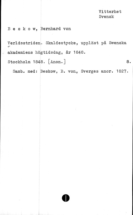  ﻿Vitterhet
Svensk
Beskow, Bernhard von
Verldsstriden. Skaldestycke, uppläst på Swenska
akademiens högtidsdag, år 1848.
Stockholm 1848. [Anon.]	8.
Samb. med: Beskow, B. von, Sverges anor. 1827.
