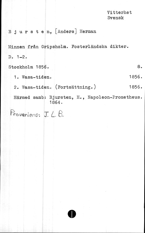  ﻿Vitterhet
Svensk
Bjursten, [Anders] Herman
Minnen från Gripsholm. Fosterländska dikter.
D. 1-2.
Stockholm 1856.	8.
1.	Wasa-tiden.	1856.
2.	Wasa-tiden.	(Fortsättning.)	1856.
Härmed samb: Bjursten,	H.,	Napoleon-Prometheus.
1864.
frovtoienS1. X L6.