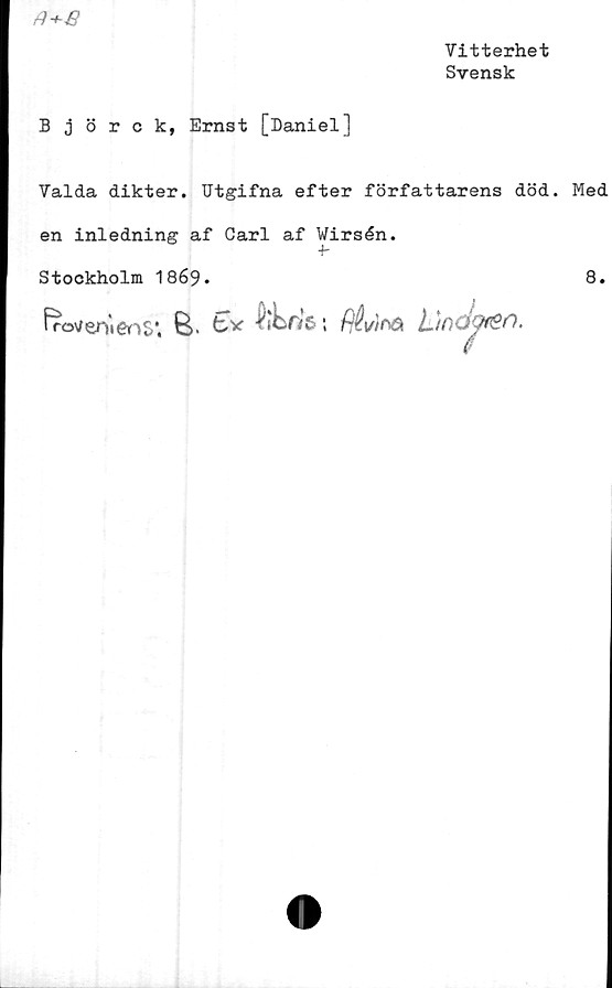  ﻿
Vitterhet
Svensk
Björck, Ernst [Daniel]
Valda dikter. Utgifna efter författarens död. Med
en inledning af Carl af Wirsén.
•b
Stockholm 1869.
8.
froveniens*. B. tv {itfjrs *. fléd