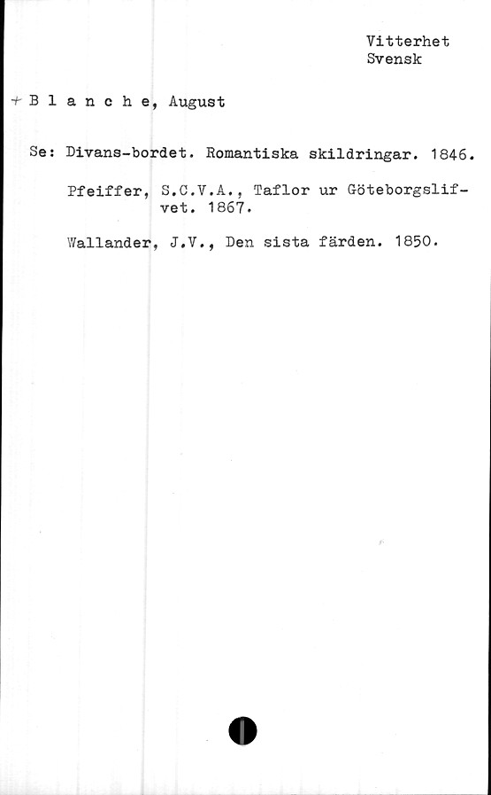  ﻿Vitterhet
Svensk
^Blanche, August
Se: Divans-bordet. Romantiska skildringar. 1846.
Pfeiffer, S.C.V.A., Taflor ur Göteborgslif-
vet. 1867.
Wallander, J.V., Den sista färden. 1850.