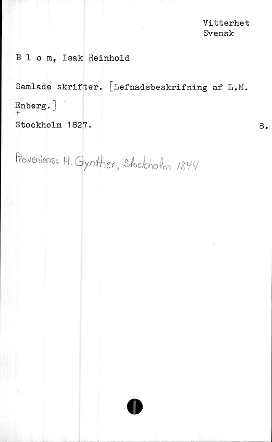  ﻿Vitterhet
Svensk
Blom, Isak Reinhold
Samlade skrifter. [lefnadsbeskrifning af L.M.
Enberg.]
-f-
Stockholm 1827.
U-Gynihet,	im
