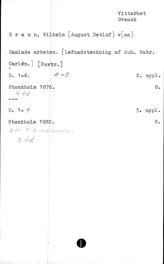  ﻿Vitterhet
Svensk
Braun, Wilhelm [August Detlof] v[on]
Samlade arbeten. [Lefnadsteckning af Joh. Gabr.
Carlén.J [Portr.]
D. 1-6.	rf +&	2. uppl.
Stockholm 1876.	8.
D. 1- V	3. uppl.
Stockholm 1882.	8.
2
