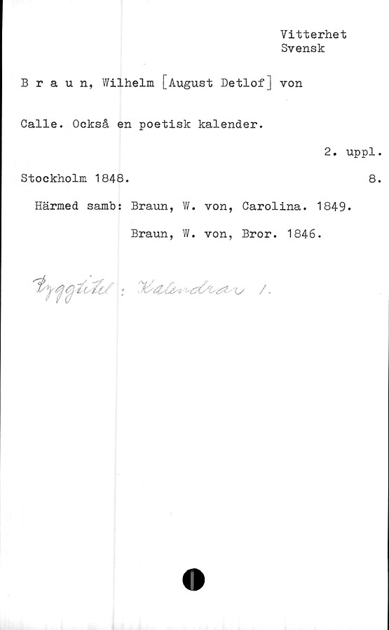  ﻿Vitterhet
Svensk
Braun, Wilhelm [August Detlof] von
Calle. Också en poetisk kalender.
2. uppl
Stockholm 1848.	8
Härmed samb: Braun, W. von, Carolina. 1849.
Braun, W. von, Bror. 1846.

