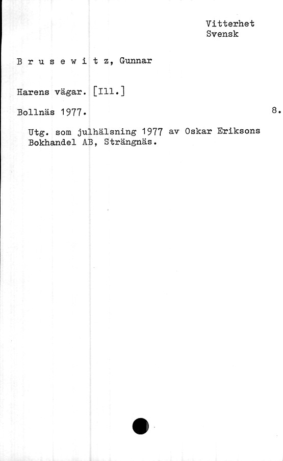  ﻿Vitterhet
Svensk
Brus ewi t z, Gunnar
Harens vägar, [ill.]
Bollnäs 1977*
Utg. som julhälsning 1977 av Oskar Eriksons
Bokhandel AB, Strängnäs.
